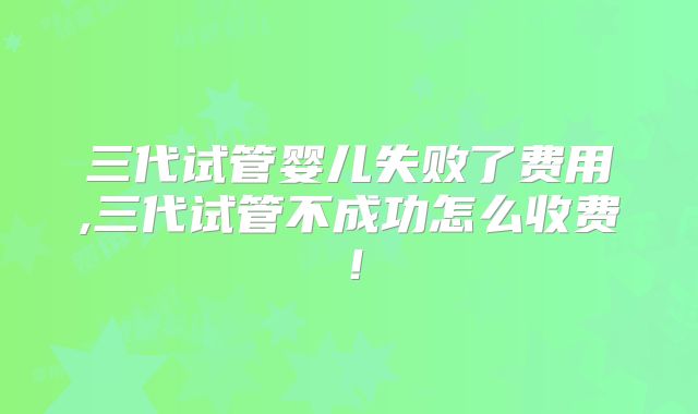 三代试管婴儿失败了费用,三代试管不成功怎么收费！