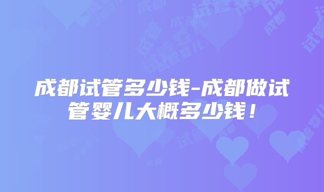 成都试管多少钱-成都做试管婴儿大概多少钱！