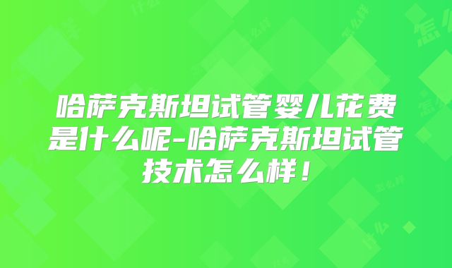 哈萨克斯坦试管婴儿花费是什么呢-哈萨克斯坦试管技术怎么样！