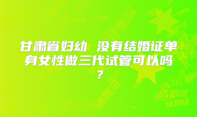 甘肃省妇幼 没有结婚证单身女性做三代试管可以吗？