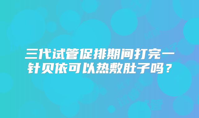 三代试管促排期间打完一针贝依可以热敷肚子吗？