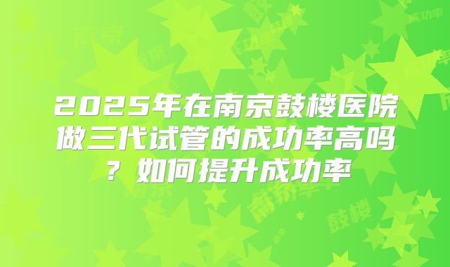 2025年在南京鼓楼医院做三代试管的成功率高吗?如何提升成功率