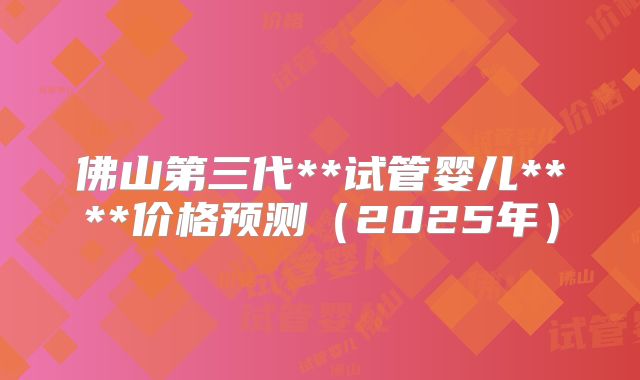 佛山第三代**试管婴儿****价格预测（2025年）