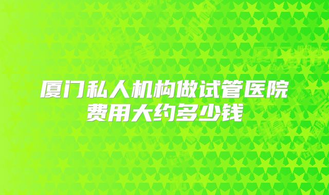 厦门私人机构做试管医院费用大约多少钱