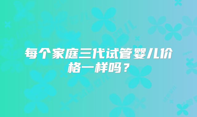 每个家庭三代试管婴儿价格一样吗？