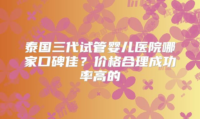 泰国三代试管婴儿医院哪家口碑佳？价格合理成功率高的
