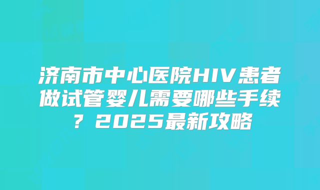 济南市中心医院HIV患者做试管婴儿需要哪些手续?2025最新攻略