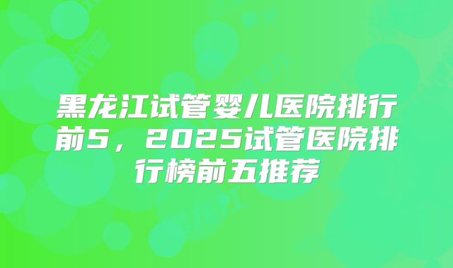 黑龙江试管婴儿医院排行前5,2025试管医院排行榜前五推荐