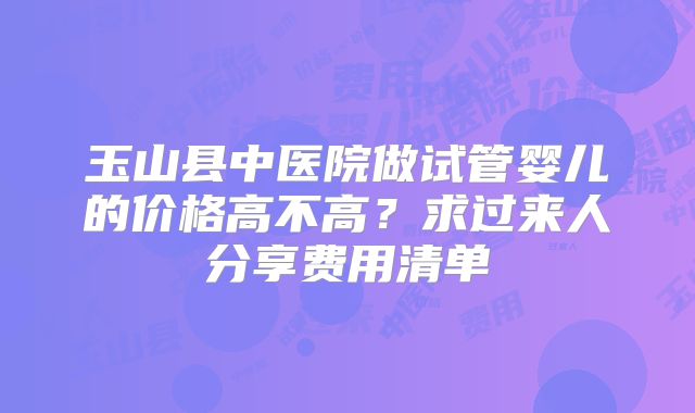 玉山县中医院做试管婴儿的价格高不高?求过来人分享费用清单