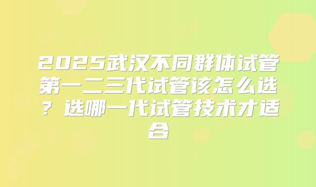 2025武汉不同群体试管第一二三代试管该怎么选？选哪一代试管技术才适合