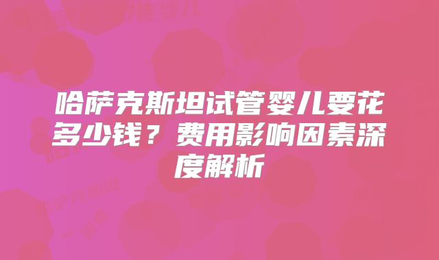 哈萨克斯坦试管婴儿要花多少钱？费用影响因素深度解析