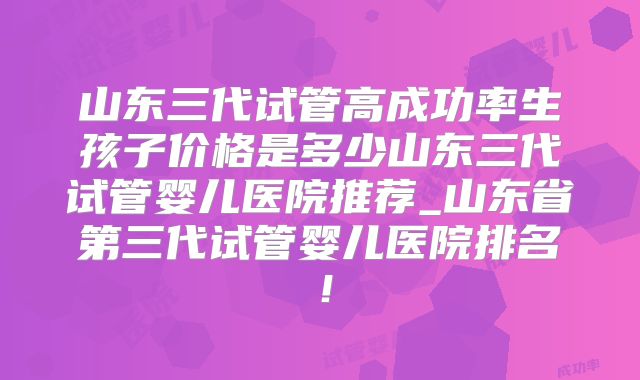 山东三代试管高成功率生孩子价格是多少山东三代试管婴儿医院推荐_山东省第三代试管婴儿医院排名!