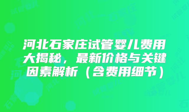 河北石家庄试管婴儿费用大揭秘，最新价格与关键因素解析（含费用细节）