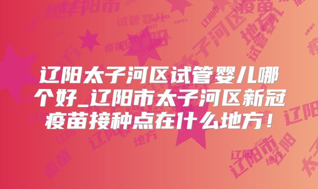 辽阳太子河区试管婴儿哪个好_辽阳市太子河区新冠疫苗接种点在什么地方!