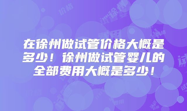 在徐州做试管价格大概是多少！徐州做试管婴儿的全部费用大概是多少！