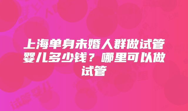 上海单身未婚人群做试管婴儿多少钱?哪里可以做试管