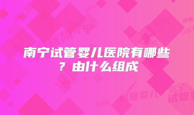 南宁试管婴儿医院有哪些？由什么组成