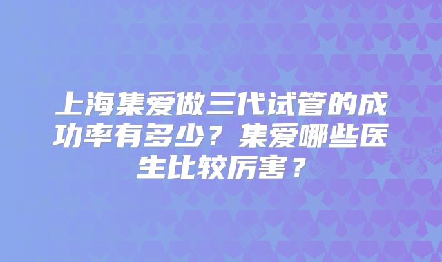 上海集爱做三代试管的成功率有多少?集爱哪些医生比较厉害?