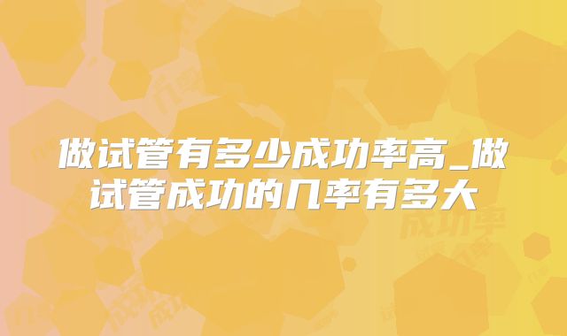 做试管有多少成功率高_做试管成功的几率有多大