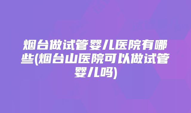 烟台做试管婴儿医院有哪些(烟台山医院可以做试管婴儿吗)