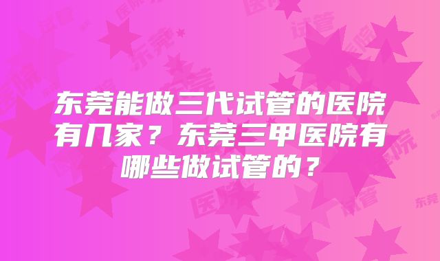 东莞能做三代试管的医院有几家？东莞三甲医院有哪些做试管的？