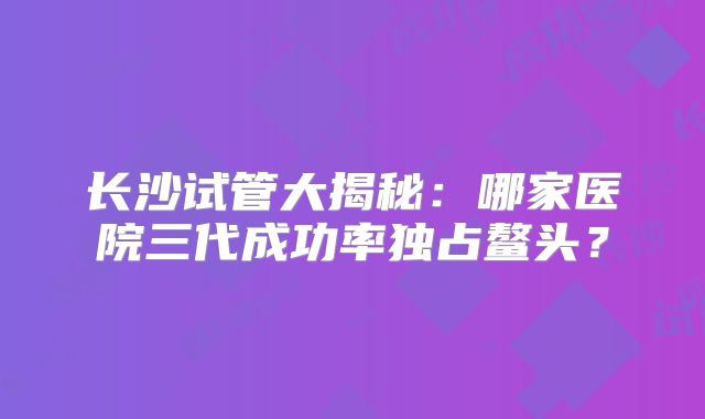 长沙试管大揭秘：哪家医院三代成功率独占鳌头？