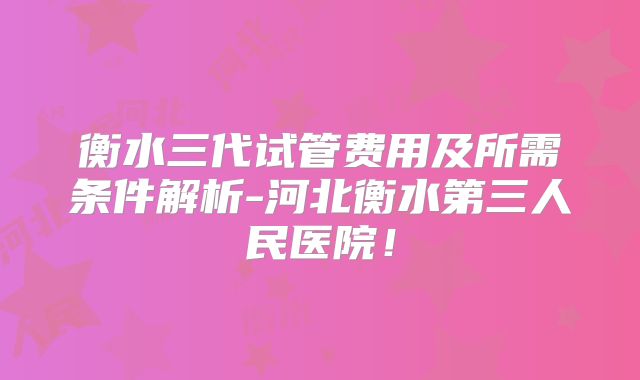 衡水三代试管费用及所需条件解析-河北衡水第三人民医院!