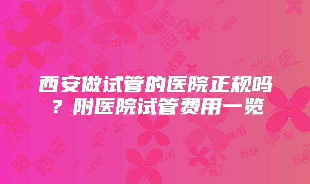 西安做试管的医院正规吗？附医院试管费用一览