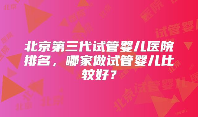 北京第三代试管婴儿医院排名,哪家做试管婴儿比较好?