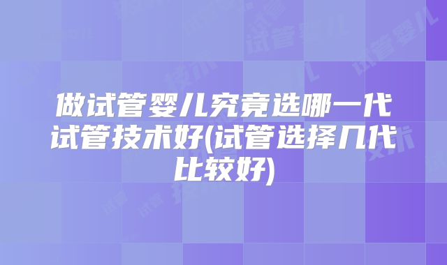 做试管婴儿究竟选哪一代试管技术好(试管选择几代比较好)