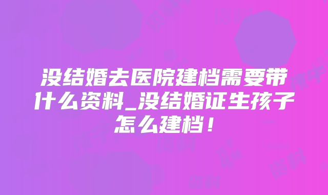 没结婚去医院建档需要带什么资料_没结婚证生孩子怎么建档！