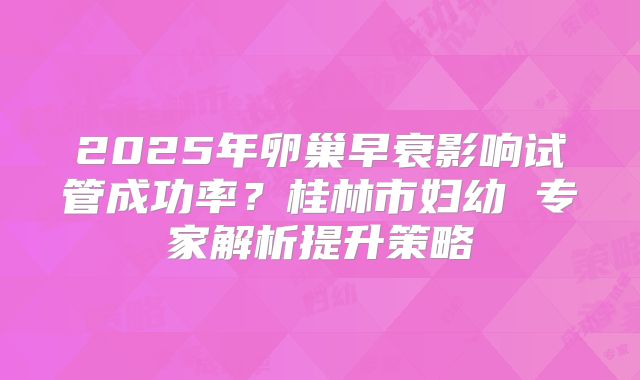 2025年卵巢早衰影响试管成功率？桂林市妇幼 专家解析提升策略