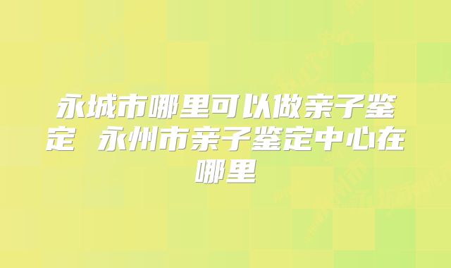 永城市哪里可以做亲子鉴定 永州市亲子鉴定中心在哪里