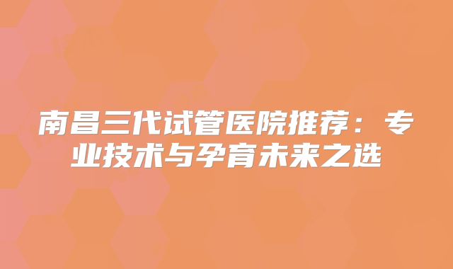 南昌三代试管医院推荐:专业技术与孕育未来之选