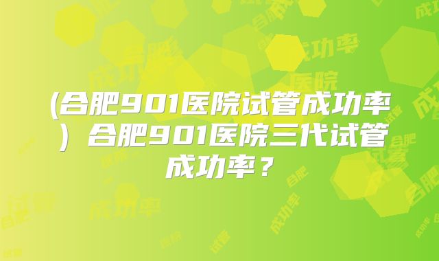 (合肥901医院试管成功率)合肥901医院三代试管成功率?