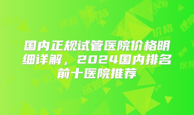 国内正规试管医院价格明细详解，2024国内排名前十医院推荐