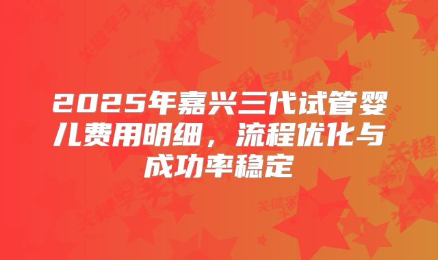 2025年嘉兴三代试管婴儿费用明细，流程优化与成功率稳定