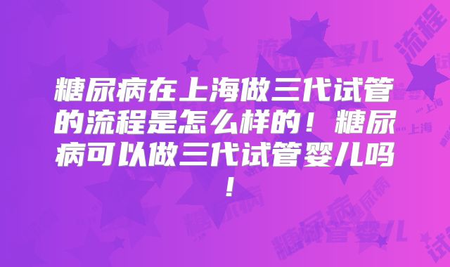 糖尿病在上海做三代试管的流程是怎么样的！糖尿病可以做三代试管婴儿吗！