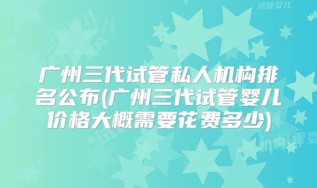 广州三代试管私人机构排名公布(广州三代试管婴儿价格大概需要花费多少)