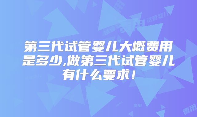 第三代试管婴儿大概费用是多少,做第三代试管婴儿有什么要求！