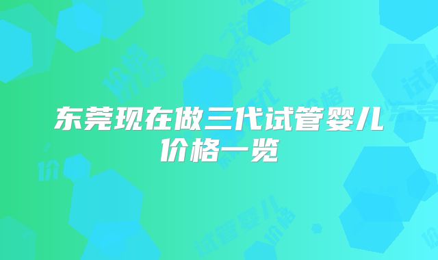 东莞现在做三代试管婴儿价格一览