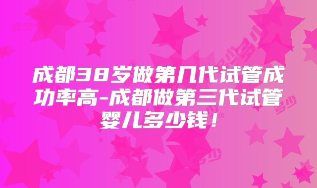 成都38岁做第几代试管成功率高-成都做第三代试管婴儿多少钱！