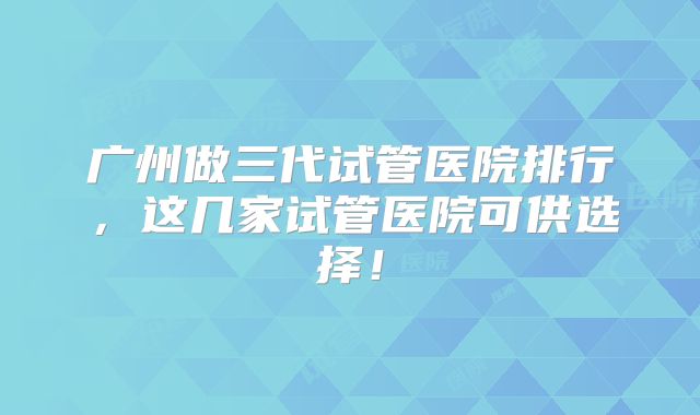 广州做三代试管医院排行,这几家试管医院可供选择!