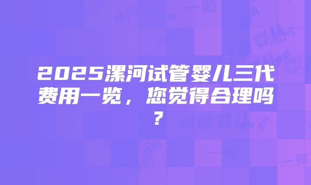 2025漯河试管婴儿三代费用一览，您觉得合理吗？