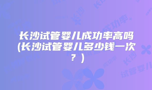 长沙试管婴儿成功率高吗(长沙试管婴儿多少钱一次？)