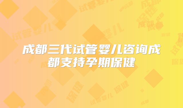 成都三代试管婴儿咨询成都支持孕期保健