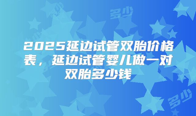 2025延边试管双胎价格表，延边试管婴儿做一对双胎多少钱