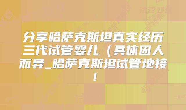 分享哈萨克斯坦真实经历三代试管婴儿（具体因人而异_哈萨克斯坦试管地接！
