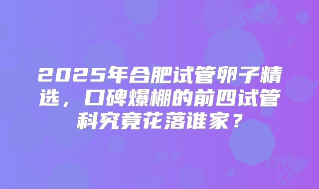 2025年合肥试管卵子精选,口碑爆棚的前四试管科究竟花落谁家?