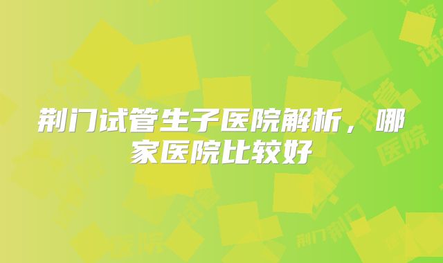 荆门试管生子医院解析，哪家医院比较好
